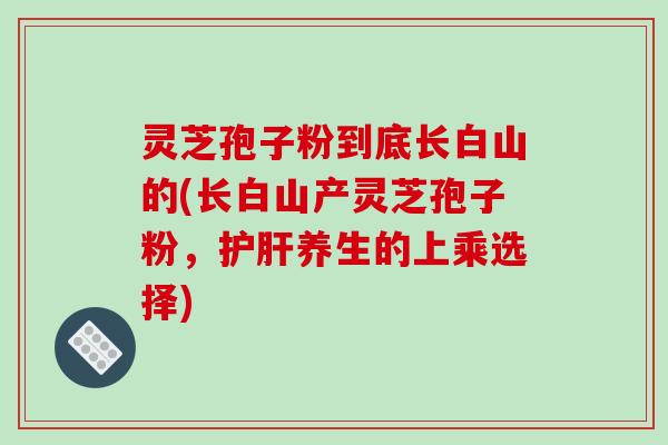 灵芝孢子粉到底长白山的(长白山产灵芝孢子粉，护肝养生的上乘选择)