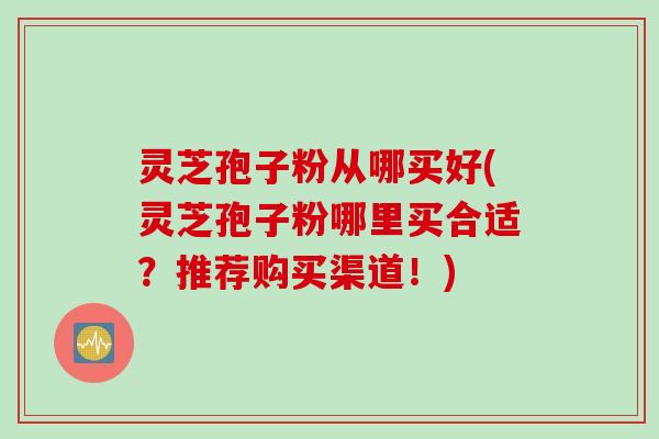 灵芝孢子粉从哪买好(灵芝孢子粉哪里买合适？推荐购买渠道！)