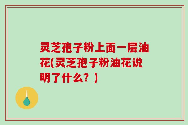 灵芝孢子粉上面一层油花(灵芝孢子粉油花说明了什么？)