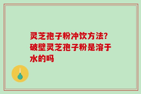 灵芝孢子粉冲饮方法？破壁灵芝孢子粉是溶于水的吗