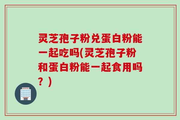 灵芝孢子粉兑蛋白粉能一起吃吗(灵芝孢子粉和蛋白粉能一起食用吗？)