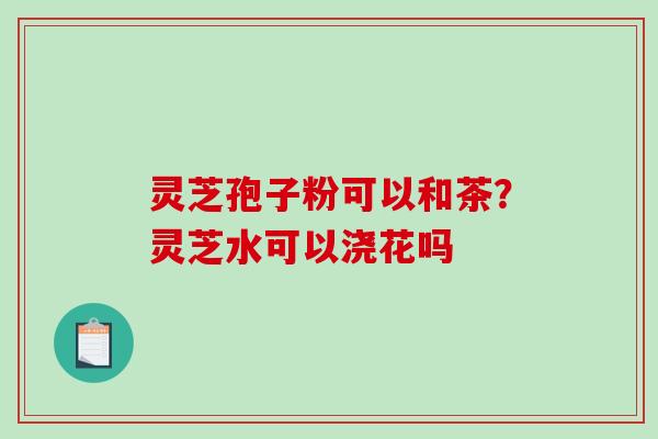 灵芝孢子粉可以和茶？灵芝水可以浇花吗