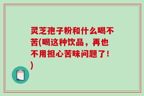 灵芝孢子粉和什么喝不苦(喝这种饮品，再也不用担心苦味问题了！)