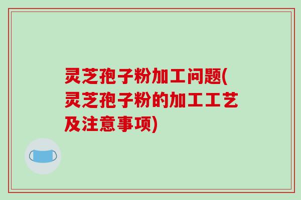 灵芝孢子粉加工问题(灵芝孢子粉的加工工艺及注意事项)