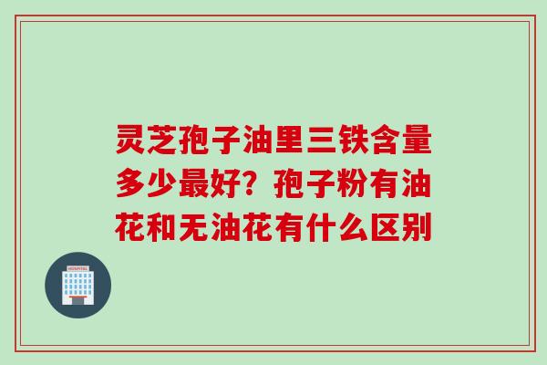 灵芝孢子油里三铁含量多少最好？孢子粉有油花和无油花有什么区别