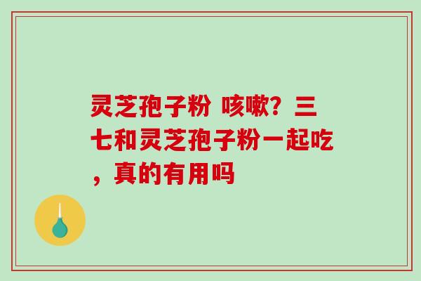灵芝孢子粉 咳嗽？三七和灵芝孢子粉一起吃，真的有用吗