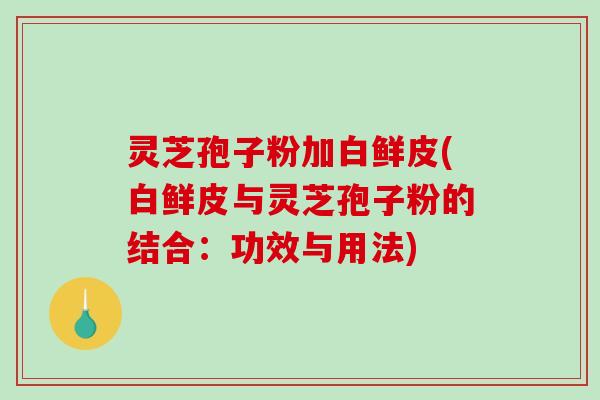 灵芝孢子粉加白鲜皮(白鲜皮与灵芝孢子粉的结合：功效与用法)