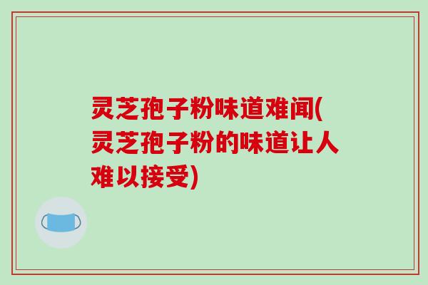 灵芝孢子粉味道难闻(灵芝孢子粉的味道让人难以接受)