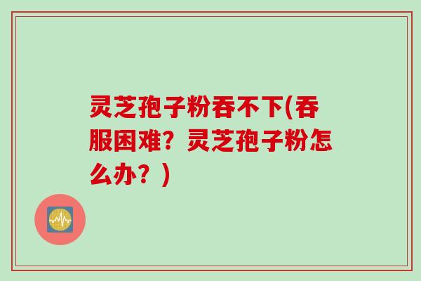 灵芝孢子粉吞不下(吞服困难？灵芝孢子粉怎么办？)