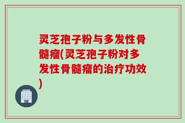 灵芝孢子粉与多发性骨髓瘤(灵芝孢子粉对多发性骨髓瘤的治疗功效)