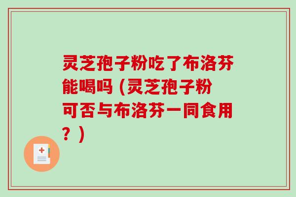 灵芝孢子粉吃了布洛芬能喝吗 (灵芝孢子粉可否与布洛芬一同食用？)