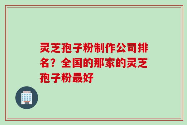 灵芝孢子粉制作公司排名？全国的那家的灵芝孢子粉最好
