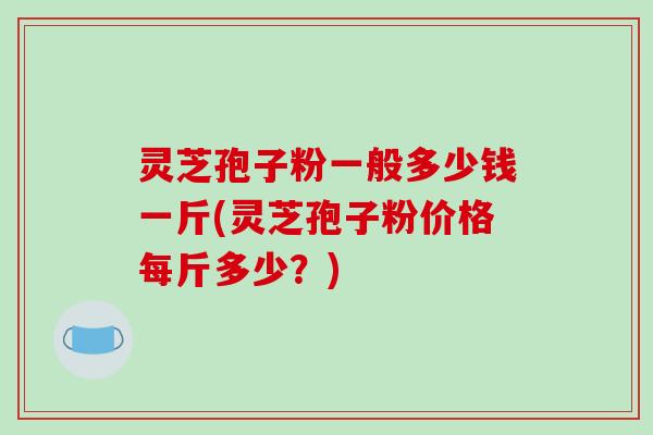 灵芝孢子粉一般多少钱一斤(灵芝孢子粉价格每斤多少？)