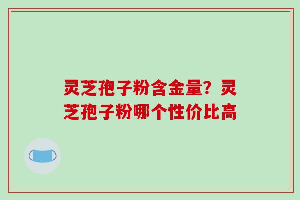 灵芝孢子粉含金量？灵芝孢子粉哪个性价比高