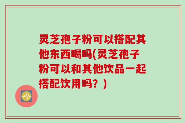 灵芝孢子粉可以搭配其他东西喝吗(灵芝孢子粉可以和其他饮品一起搭配饮用吗？)