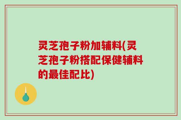 灵芝孢子粉加辅料(灵芝孢子粉搭配保健辅料的最佳配比)