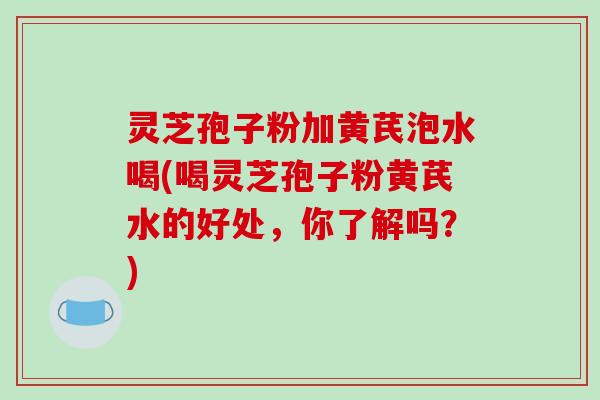 灵芝孢子粉加黄芪泡水喝(喝灵芝孢子粉黄芪水的好处，你了解吗？)