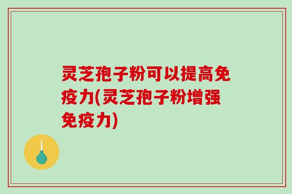 灵芝孢子粉可以提高免疫力(灵芝孢子粉增强免疫力)