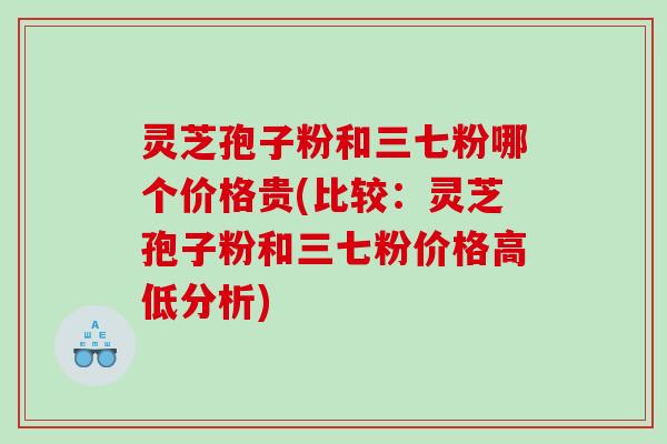 灵芝孢子粉和三七粉哪个价格贵(比较：灵芝孢子粉和三七粉价格高低分析)