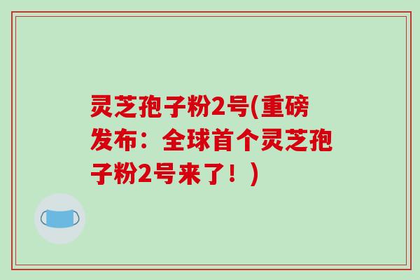 灵芝孢子粉2号(重磅发布：全球首个灵芝孢子粉2号来了！)