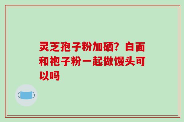 灵芝孢子粉加硒？白面和袍子粉一起做馒头可以吗