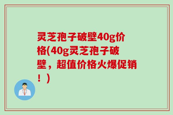 灵芝孢子破壁40g价格(40g灵芝孢子破壁，超值价格火爆促销！)