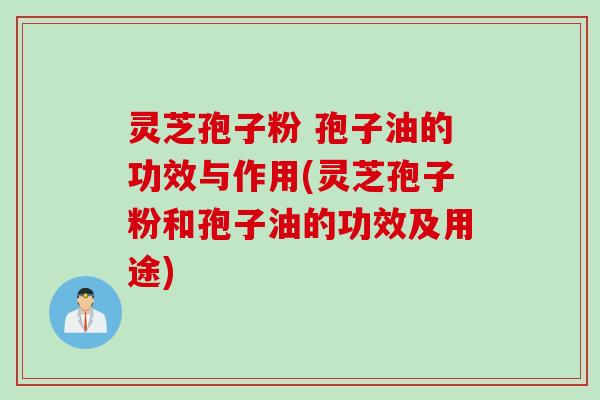 灵芝孢子粉 孢子油的功效与作用(灵芝孢子粉和孢子油的功效及用途)
