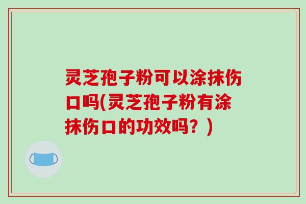 灵芝孢子粉可以涂抹伤口吗(灵芝孢子粉有涂抹伤口的功效吗？)