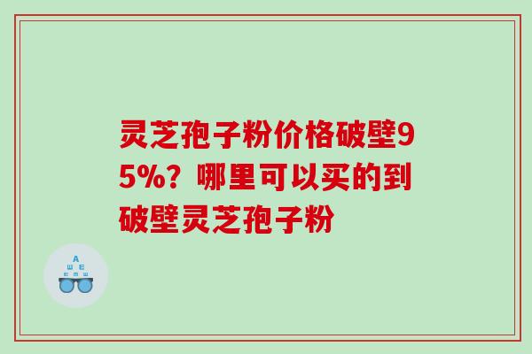 灵芝孢子粉价格破壁95%？哪里可以买的到破壁灵芝孢子粉