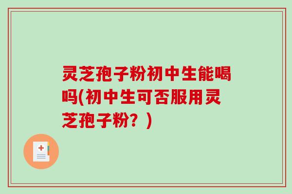 灵芝孢子粉初中生能喝吗(初中生可否服用灵芝孢子粉？)
