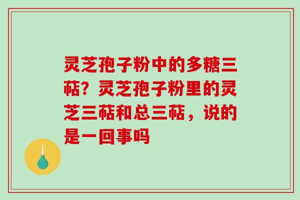 灵芝孢子粉中的多糖三萜？灵芝孢子粉里的灵芝三萜和总三萜，说的是一回事吗
