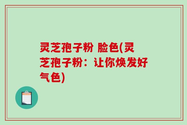 灵芝孢子粉 脸色(灵芝孢子粉：让你焕发好气色)