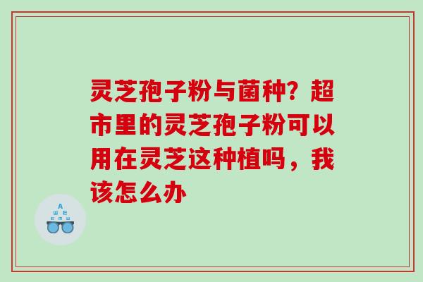 灵芝孢子粉与菌种？超市里的灵芝孢子粉可以用在灵芝这种植吗，我该怎么办