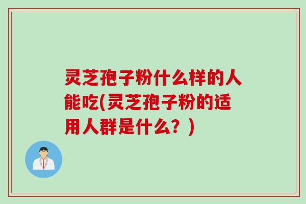 灵芝孢子粉什么样的人能吃(灵芝孢子粉的适用人群是什么？)