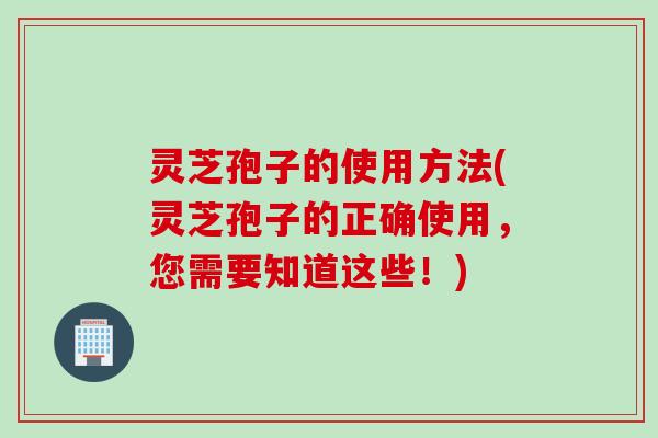 灵芝孢子的使用方法(灵芝孢子的正确使用，您需要知道这些！)