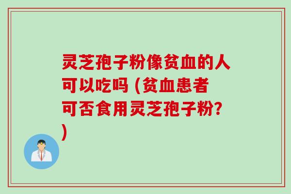 灵芝孢子粉像贫血的人可以吃吗 (贫血患者可否食用灵芝孢子粉？)