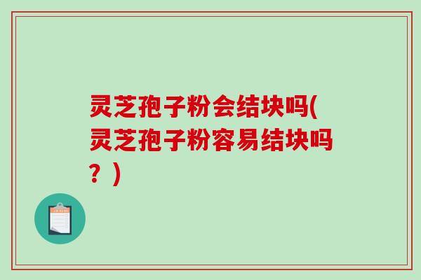 灵芝孢子粉会结块吗(灵芝孢子粉容易结块吗？)