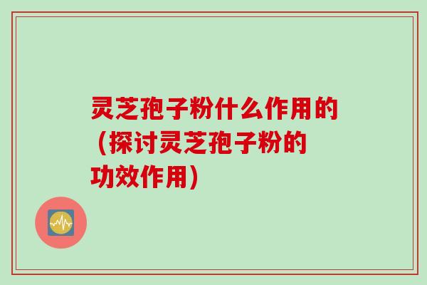 灵芝孢子粉什么作用的 (探讨灵芝孢子粉的功效作用)