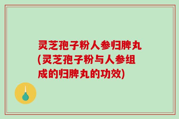 灵芝孢子粉人参归脾丸(灵芝孢子粉与人参组成的归脾丸的功效)