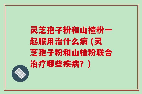 灵芝孢子粉和山楂粉一起服用治什么病 (灵芝孢子粉和山楂粉联合治疗哪些疾病？)