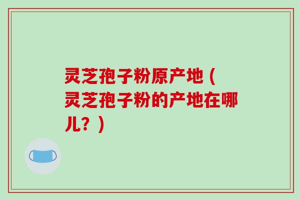 灵芝孢子粉原产地 (灵芝孢子粉的产地在哪儿？)