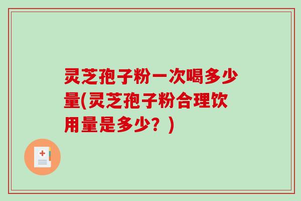 灵芝孢子粉一次喝多少量(灵芝孢子粉合理饮用量是多少？)
