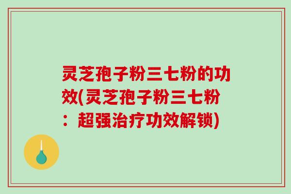 灵芝孢子粉三七粉的功效(灵芝孢子粉三七粉：超强治疗功效解锁)