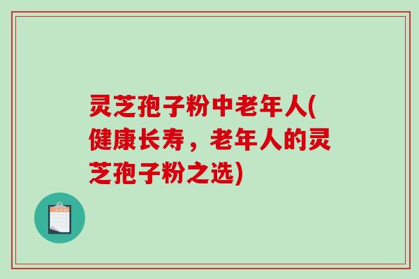 灵芝孢子粉中老年人(健康长寿，老年人的灵芝孢子粉之选)