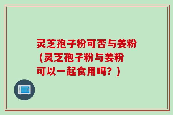 灵芝孢子粉可否与姜粉 (灵芝孢子粉与姜粉可以一起食用吗？)