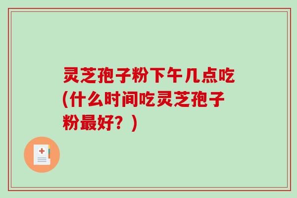 灵芝孢子粉下午几点吃(什么时间吃灵芝孢子粉最好？)