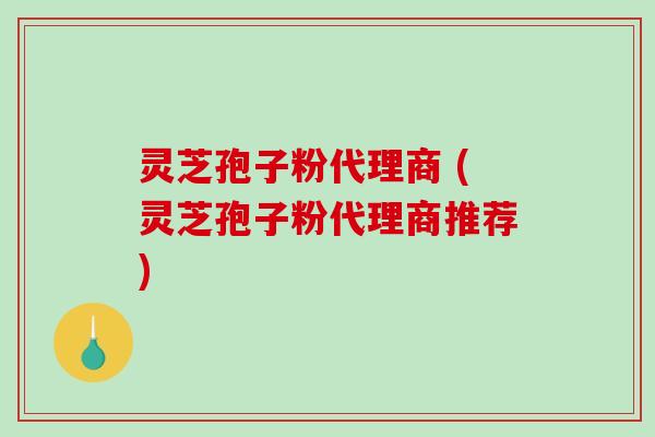 灵芝孢子粉代理商 (灵芝孢子粉代理商推荐)