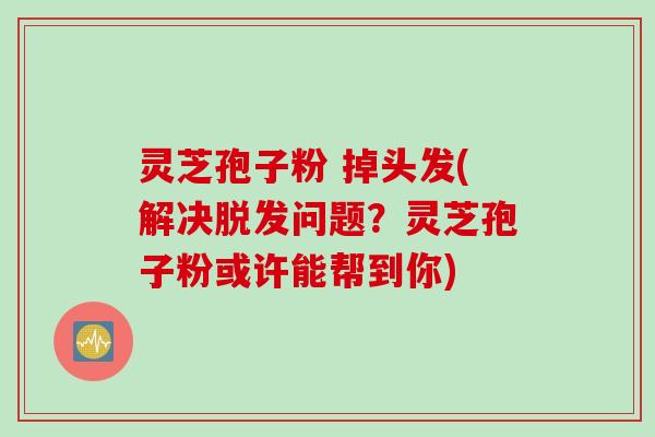 灵芝孢子粉 掉头发(解决脱发问题？灵芝孢子粉或许能帮到你)