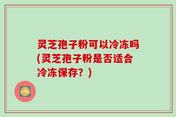 灵芝孢子粉可以冷冻吗(灵芝孢子粉是否适合冷冻保存？)