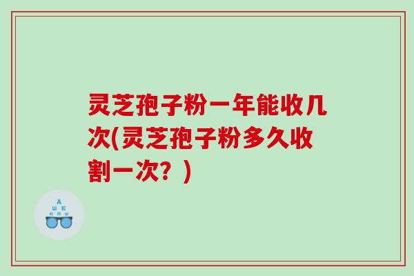 灵芝孢子粉一年能收几次(灵芝孢子粉多久收割一次？)